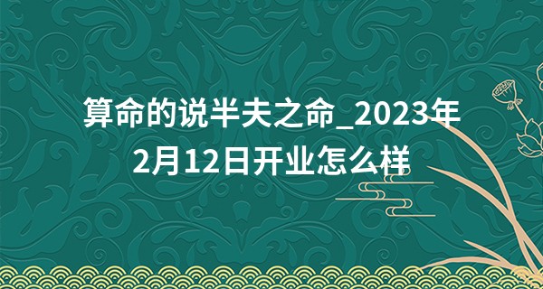 算命的说半夫之命_2023年2月12日开业怎么样 今日开业可否八方来财好运集