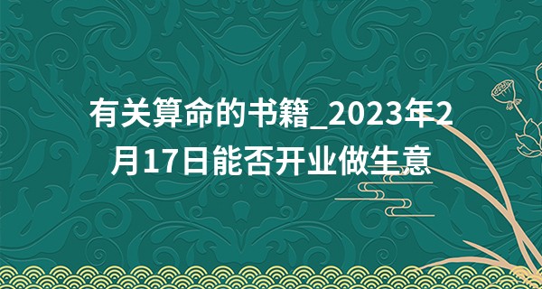 有关算命的书籍_2023年2月17日能否开业做生意 今日开业则事业财源广进