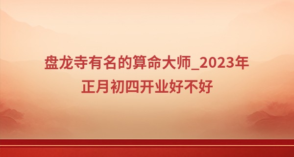 盘龙寺有名的算命大师_2023年正月初四开业好不好 今日开业可否待明朝大富启源