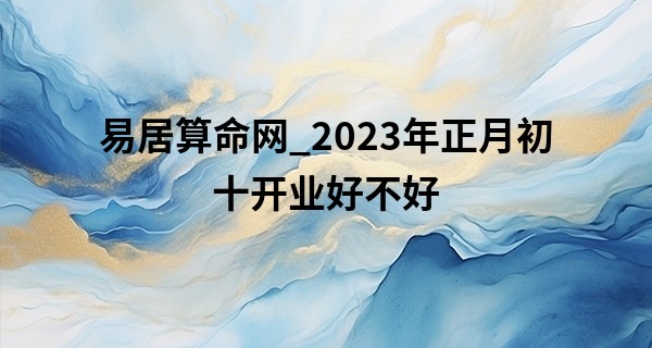 易居算命网_2023年正月初十开业好不好 今日开张可否添吉庆启步肇昌隆