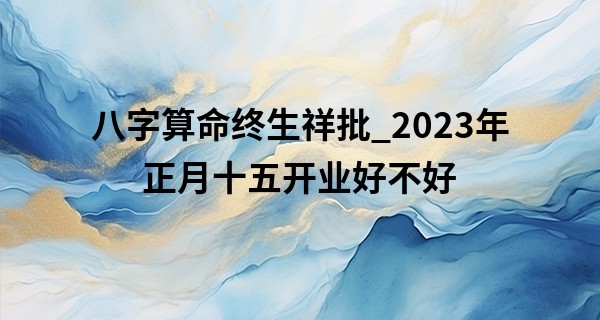 八字算命终生祥批_2023年正月十五开业好不好 今日开业是否时时大吉