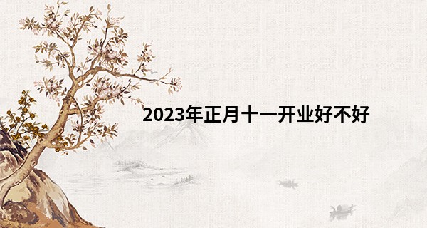 2023年正月十一开业好不好 此日开业得宝喜气似宝_星相命理在线算命