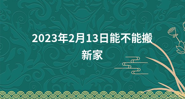 2023年2月13日能不能搬新家 此日搬家是否吉星照佳地_算命说我今年有灾