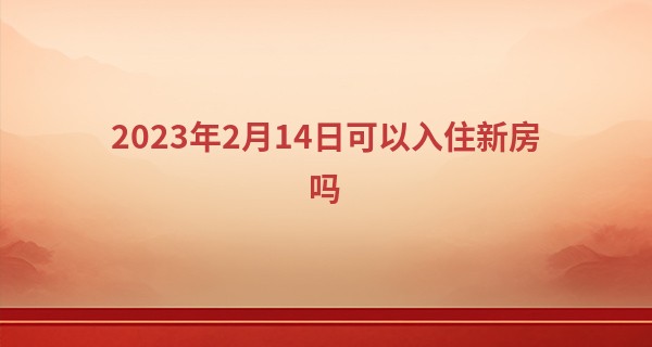 2023年2月14日可以入住新房吗 此日搬家可否紫气指新梁_紫薇科技算命