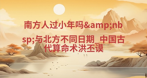 南方人过小年吗&nbsp;与北方不同日期_中国古代算命术洪丕谟