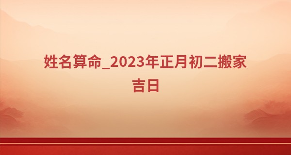姓名算命_2023年正月初二搬家吉日 迁入新宅能否吉祥如意
