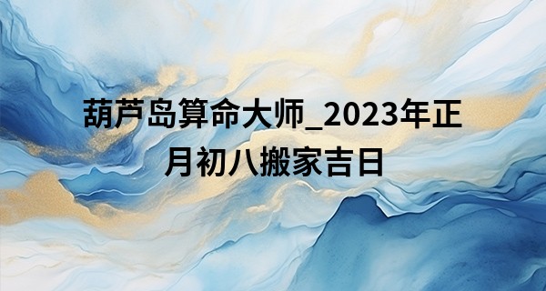 葫芦岛算命大师_2023年正月初八搬家吉日 此日搬家能否吉星高照福满院