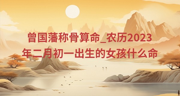 曾国藩称骨算命_农历2023年二月初一出生的女孩什么命,缺什么五行