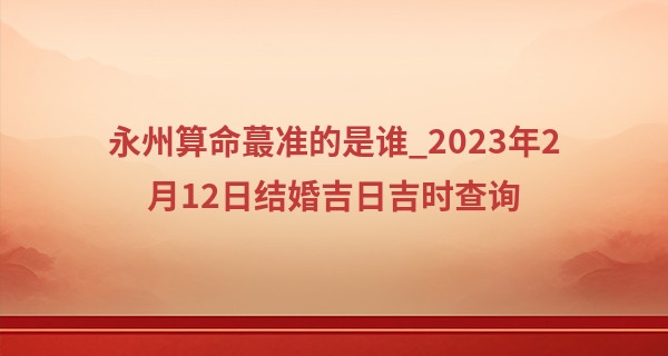 永州算命最准的是谁_2023年2月12日结婚吉日吉时查询 是否华堂花烛灿琼筵