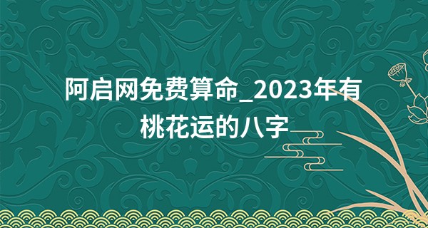 阿启网免费算命_2023年有桃花运的八字 性格温柔 感情专一