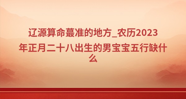 辽源算命最准的地方_农历2023年正月二十八出生的男宝宝五行缺什么,命运如何