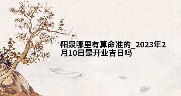 阳泉哪里有算命准的_2023年2月10日是开业吉日吗 此日开业则富贵祥云绕房梁