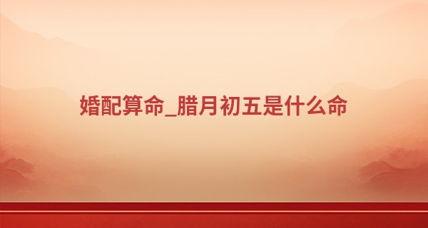 婚配算命_腊月初五是什么命 天生要强不服输