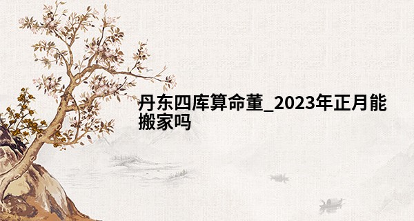 丹东四库算命董_2023年正月能搬家吗 正月为什么不能搬家