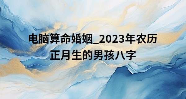 电脑算命婚姻_2023年农历正月生的男孩八字 宝宝命运如何