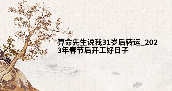 算命先生说我31岁后转运_2023年春节后开工好日子 年后开工有什么讲究吗