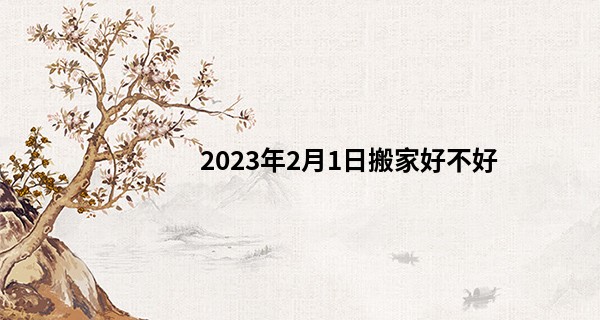 2023年2月1日搬家好不好 此日搬家可否兰舟载墨醉仙洲_周易免费算命运程