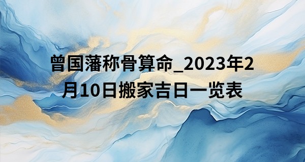 曾国藩称骨算命_2023年2月10日搬家吉日一览表 此日搬家则卜居筑第梦成楼