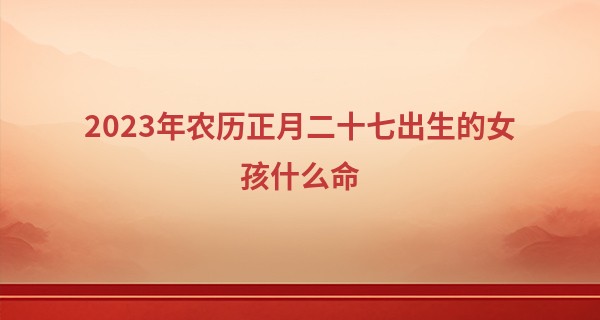 2023年农历正月二十七出生的女孩什么命,缺什么五行_学算命看哪本书好