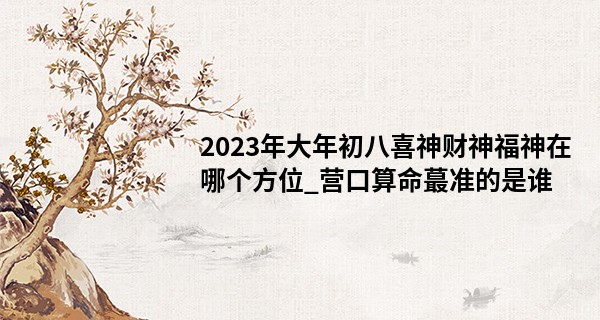 2023年大年初八喜神财神福神在哪个方位_营口算命最准的是谁