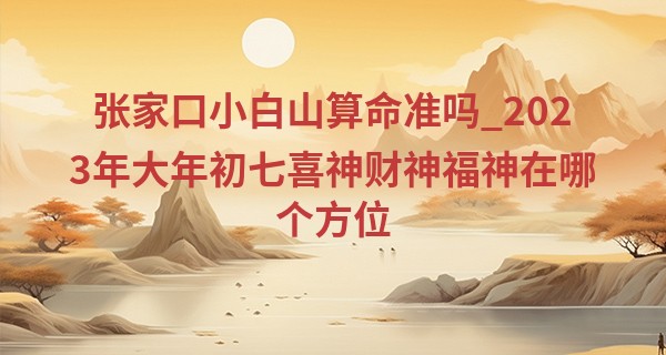 张家口小白山算命准吗_2023年大年初七喜神财神福神在哪个方位