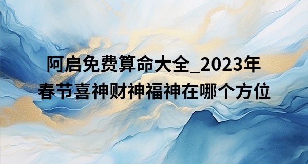 阿启免费算命大全_2023年春节喜神财神福神在哪个方位