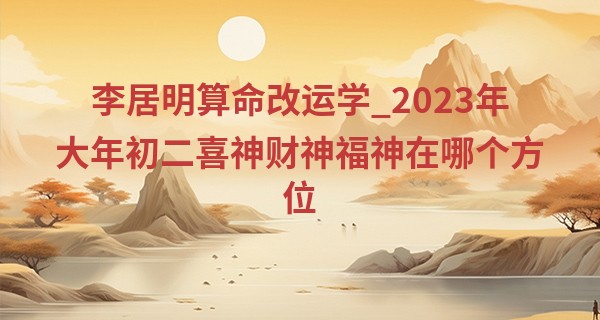 李居明算命改运学_2023年大年初二喜神财神福神在哪个方位