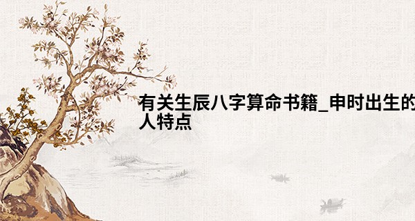 有关生辰八字算命书籍_申时出生的人特点