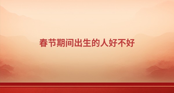 春节期间出生的人好不好 福运绵长 生活丰足_算命可以破解吗