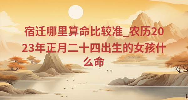 宿迁哪里算命比较准_农历2023年正月二十四出生的女孩什么命,缺什么五行