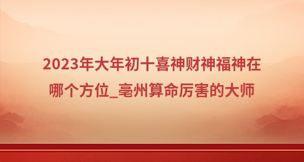 2023年大年初十喜神财神福神在哪个方位_亳州算命厉害的大师