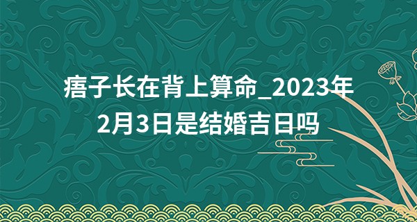 痦子长在背上算命_2023年2月3日是结婚吉日吗 此日婚嫁可否恩爱共缠绵