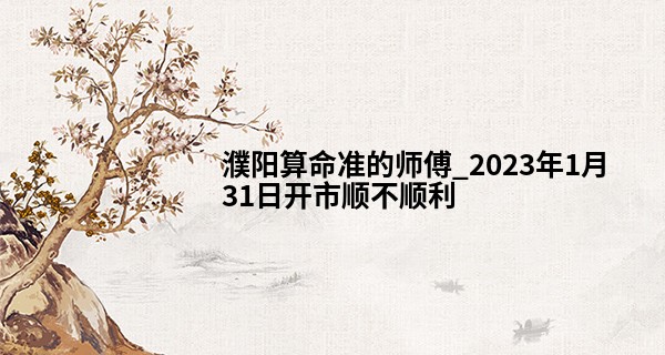 濮阳算命准的师傅_2023年1月31日开市顺不顺利 今日开业可否鹏程似锦千端称意