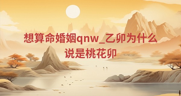 想算命婚姻qnw_乙卯为什么说是桃花卯 乙卯年生人2023年运程