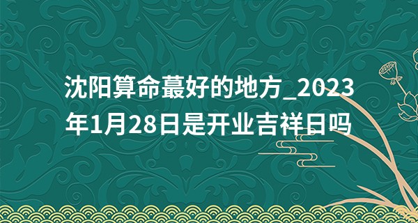 沈阳算命最好的地方_2023年1月28日是开业吉祥日吗 可否红红火火幸福到