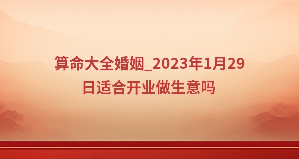 算命大全婚姻_2023年1月29日适合开业做生意吗 可否笑脸喜迎八方客