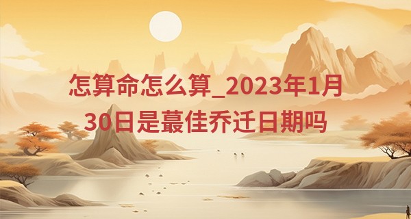 怎算命怎么算_2023年1月30日是最佳乔迁日期吗 能否福地洞天福荫子孙