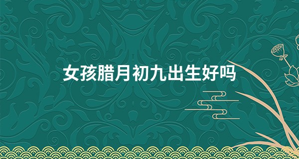 女孩腊月初九出生好吗 人缘极佳 感情顺利_葫芦岛算命最准的人
