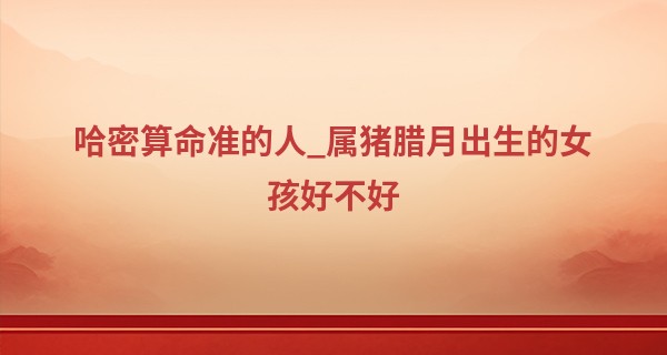 哈密算命准的人_属猪腊月出生的女孩好不好 一帆风顺 惬意安乐