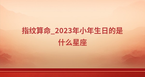 指纹算命_2023年小年生日的是什么星座 小年的来历