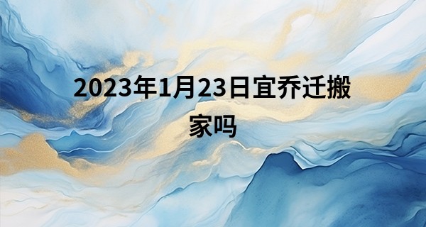 2023年1月23日宜乔迁搬家吗 此日搬家可否语燕啼莺入世家_最准网上八字算命