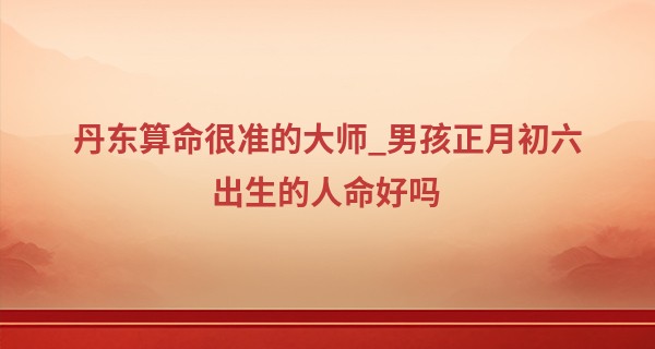 丹东算命很准的大师_男孩正月初六出生的人命好吗 贵人运势旺盛