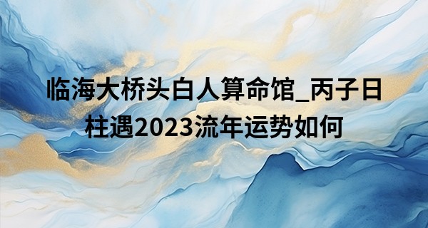 临海大桥头白人算命馆_丙子日柱遇2023流年运势如何 丙子日柱是什么命