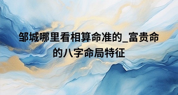 邹城哪里看相算命准的_富贵命的八字命局特征 八字官印相生格是主富贵