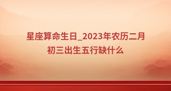 星座算命生日_2023年农历二月初三出生五行缺什么,这天的孩子命好吗