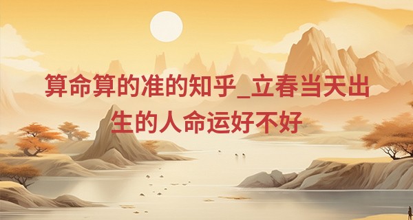 算命算的准的知乎_立春当天出生的人命运好不好 贵人引路 衣禄安然