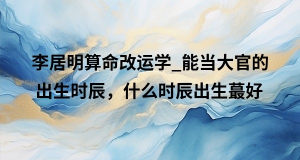 李居明算命改运学_能当大官的出生时辰，什么时辰出生最好