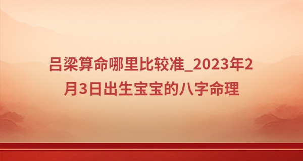 吕梁算命哪里比较准_2023年2月3日出生宝宝的八字命理 坐水库通根身旺则主贵