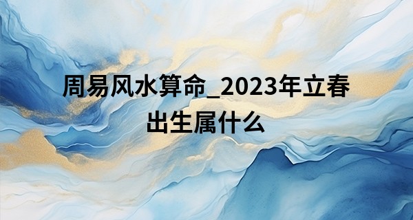 周易风水算命_2023年立春出生属什么 性格有什么特点