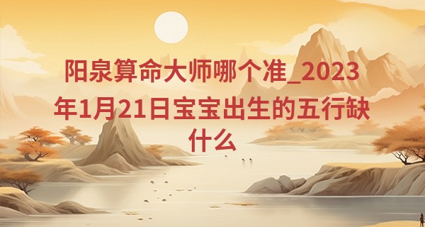 阳泉算命大师哪个准_2023年1月21日宝宝出生的五行缺什么 本日出生土主信则其情厚